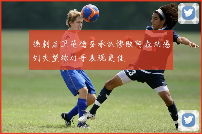 热刺后卫范德芬承认惨败阿森纳感到失望称对手表现更佳
