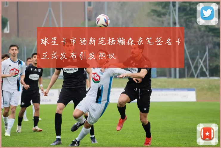 球星卡市场新宠杨瀚森亲笔签名卡正式发布引发热议
