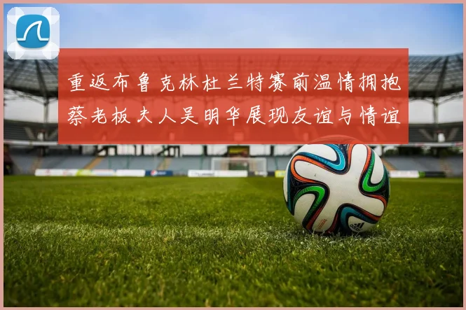 重返布鲁克林杜兰特赛前温情拥抱蔡老板夫人吴明华展现友谊与情谊