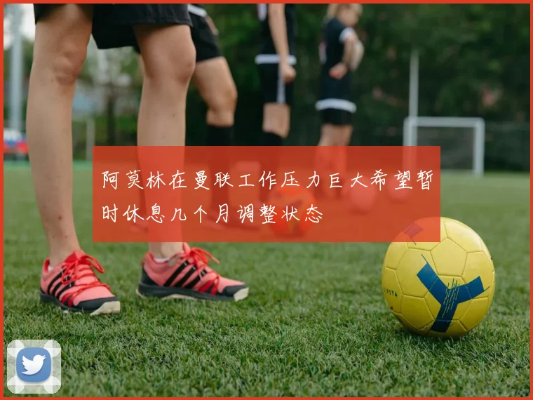 阿莫林在曼联工作压力巨大希望暂时休息几个月调整状态