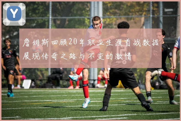 詹姆斯回顾20年职业生涯首战数据展现传奇之路与不变的激情