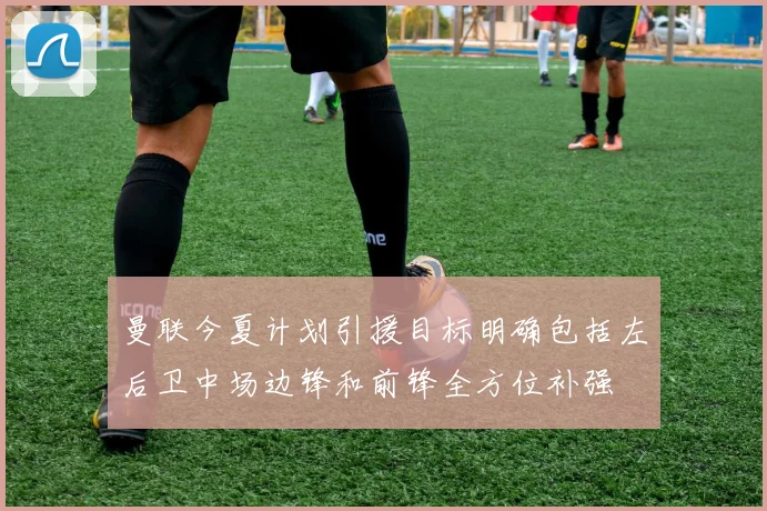 曼联今夏计划引援目标明确包括左后卫中场边锋和前锋全方位补强