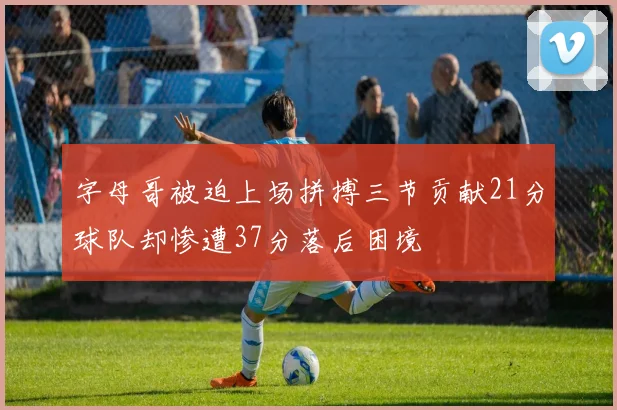 字母哥被迫上场拼搏三节贡献21分球队却惨遭37分落后困境