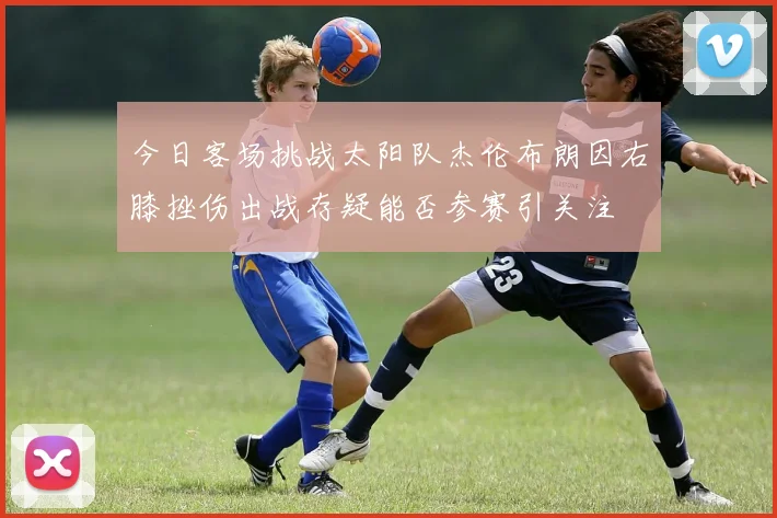今日客场挑战太阳队杰伦布朗因右膝挫伤出战存疑能否参赛引关注