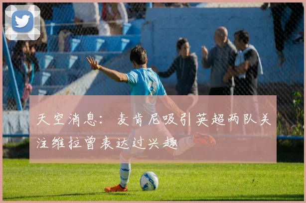 天空消息：麦肯尼吸引英超两队关注维拉曾表达过兴趣